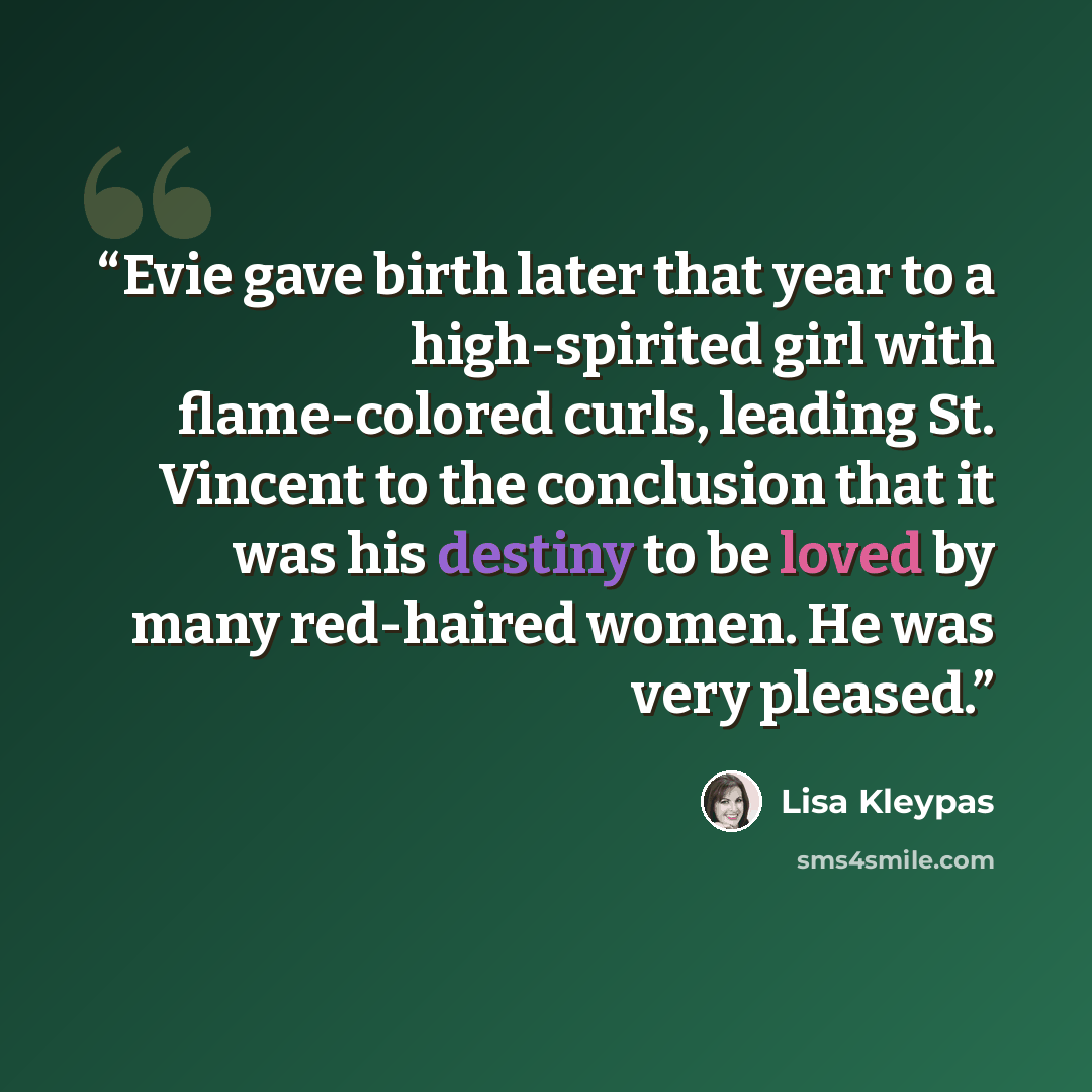 “Evie gave birth later that year to a high-spirited girl with flame-colored curls, leading St. Vincent to the conclusion that it was his destiny to be loved by many red-haired women. He was very pleased.” quote by Lisa Kleypas