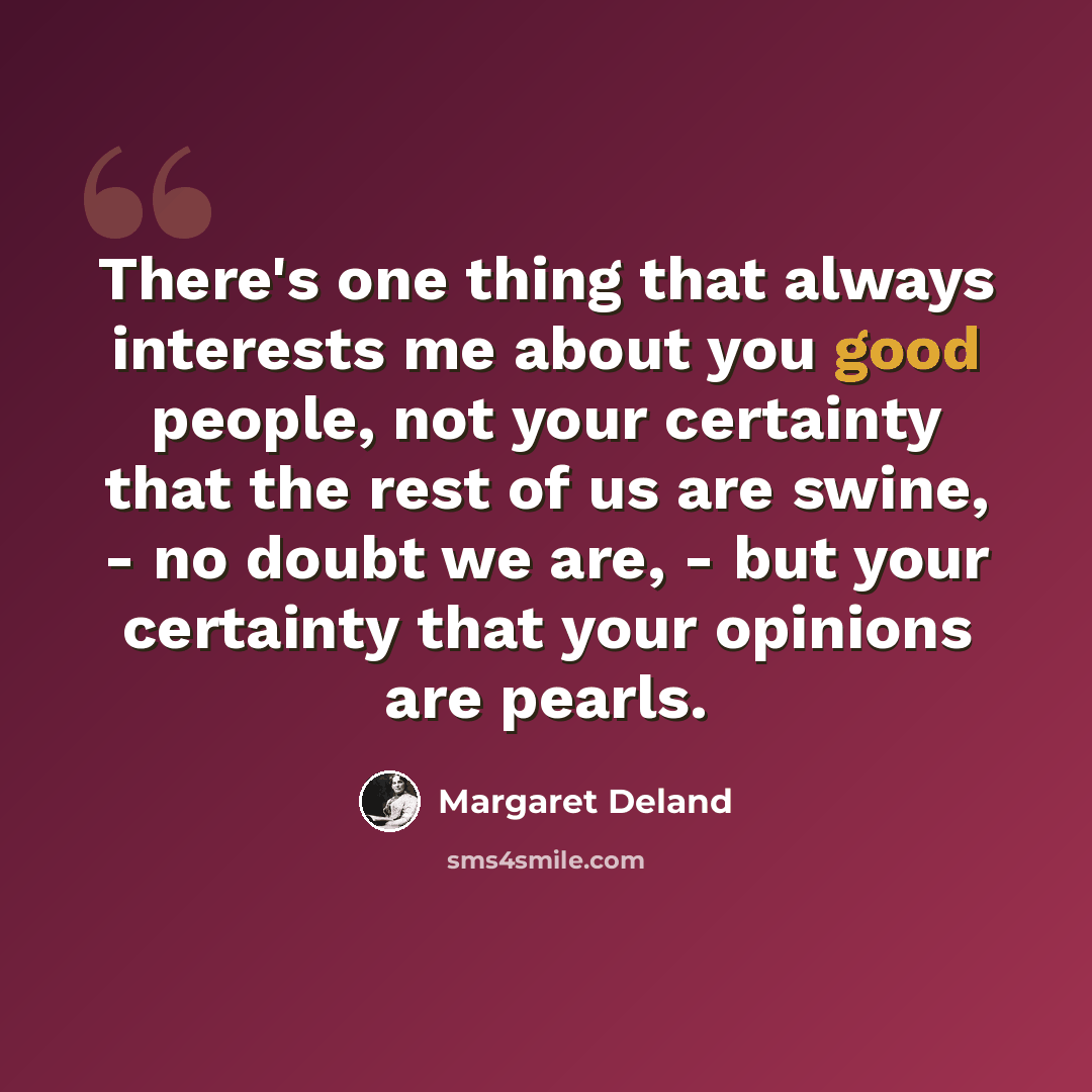 “There's one thing that always interests me about you good people, not your certainty that the rest of us are swine, - no doubt we are, - but your certainty that your opinions are pearls.” quote by Margaret Deland
