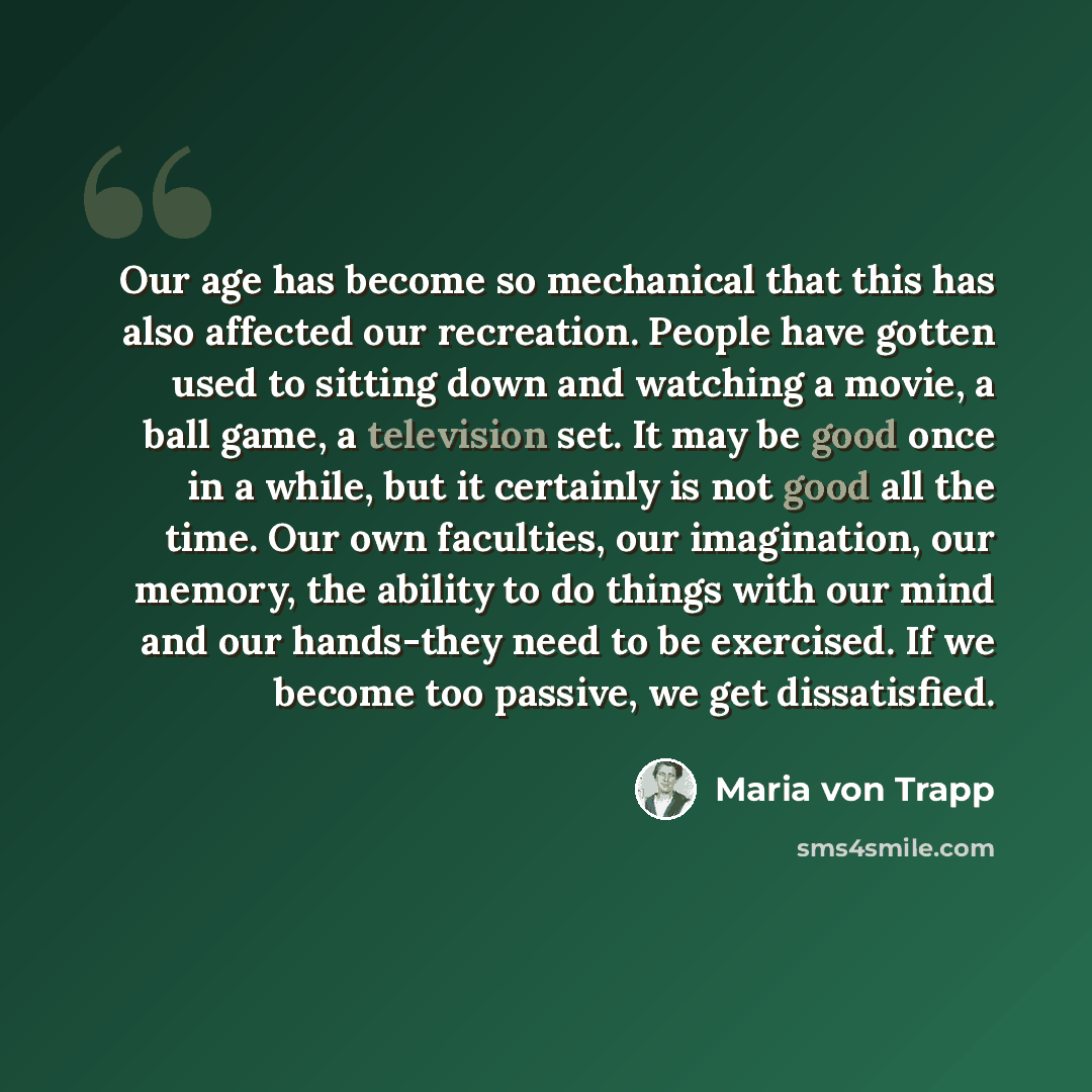 “Our age has become so mechanical that this has also affected our recreation. People have gotten used to sitting down and watching a movie, a ball game, a television set. It may be good once in a while, but it certainly is not good all the time. Our own faculties, our imagination, our memory, the…” quote by Maria von Trapp