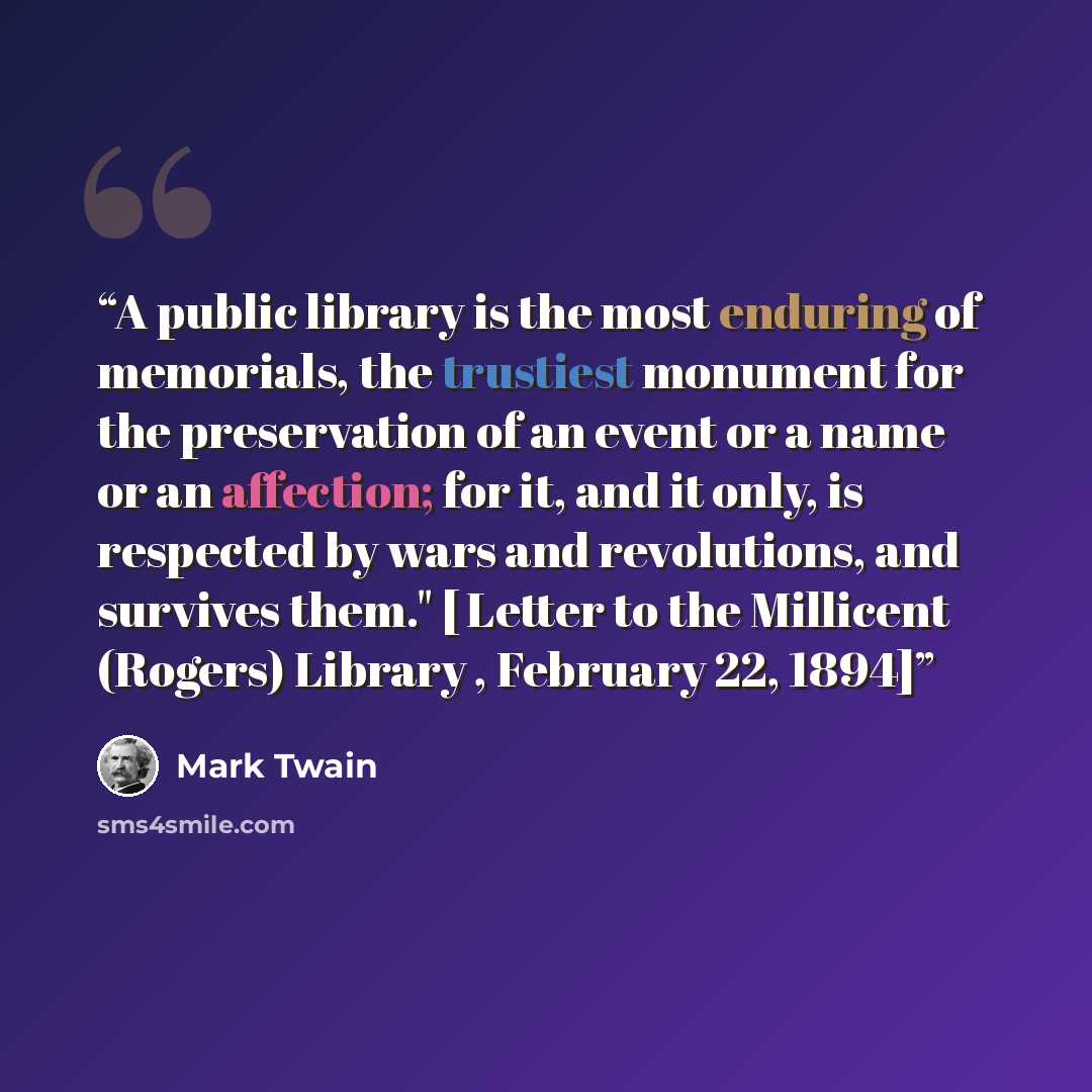 “A public library is the most enduring of memorials, the trustiest monument for the preservation of an event or a name or an affection; for it, and it only, is respected by wars and revolutions, and survives them." [ Letter to the Millicent (Rogers) Library , February 22, 1894]” quote by Mark Twain