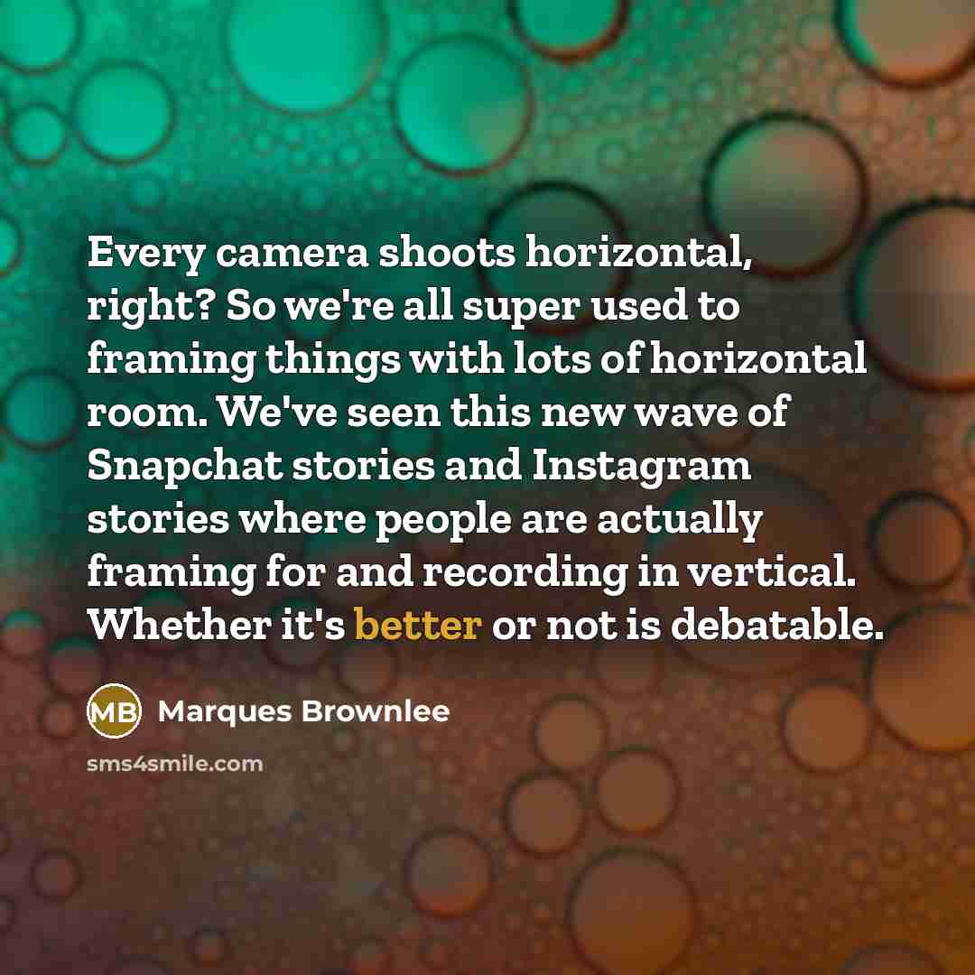 “Every camera shoots horizontal, right? So we're all super used to framing things with lots of horizontal room. We've seen this new wave of Snapchat stories and Instagram stories where people are actually framing for and recording in vertical. Whether it's better or not is debatable.” quote by Marques Brownlee