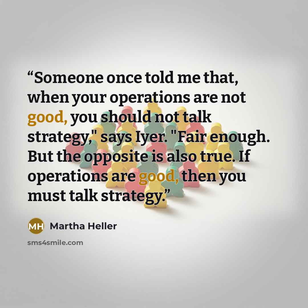 “Someone once told me that, when your operations are not good, you should not talk strategy," says Iyer. "Fair enough. But the opposite is also true. If operations are good, then you must talk strategy.” quote by Martha Heller