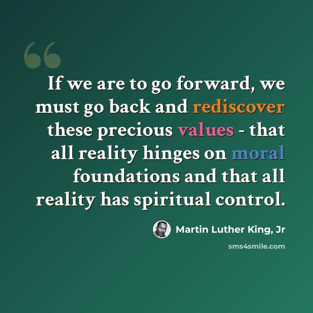 “If we are to go forward, we must go back and rediscover these precious values - that all reality hinges on moral foundations and that all reality has spiritual control.” quote by Martin Luther King, Jr