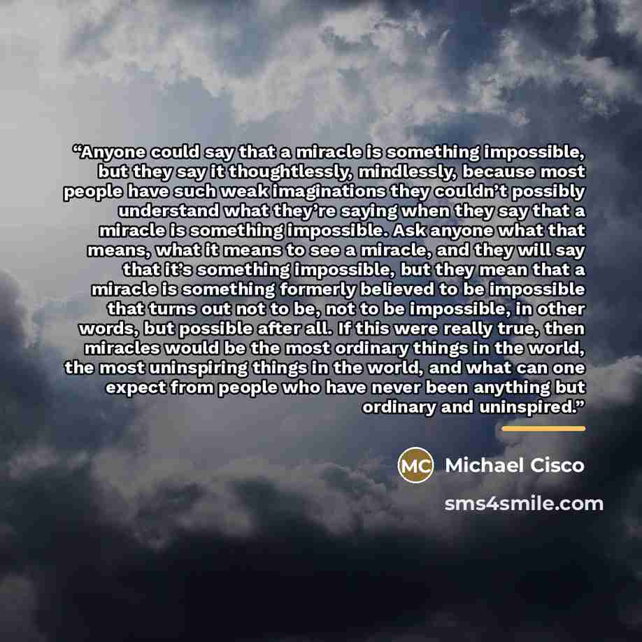 “Anyone could say that a miracle is something impossible, but they say it thoughtlessly, mindlessly, because most people have such weak imaginations they couldn’t possibly understand what they’re saying when they say that a miracle is something impossible. Ask anyone what that means, what it means…” quote by Michael Cisco