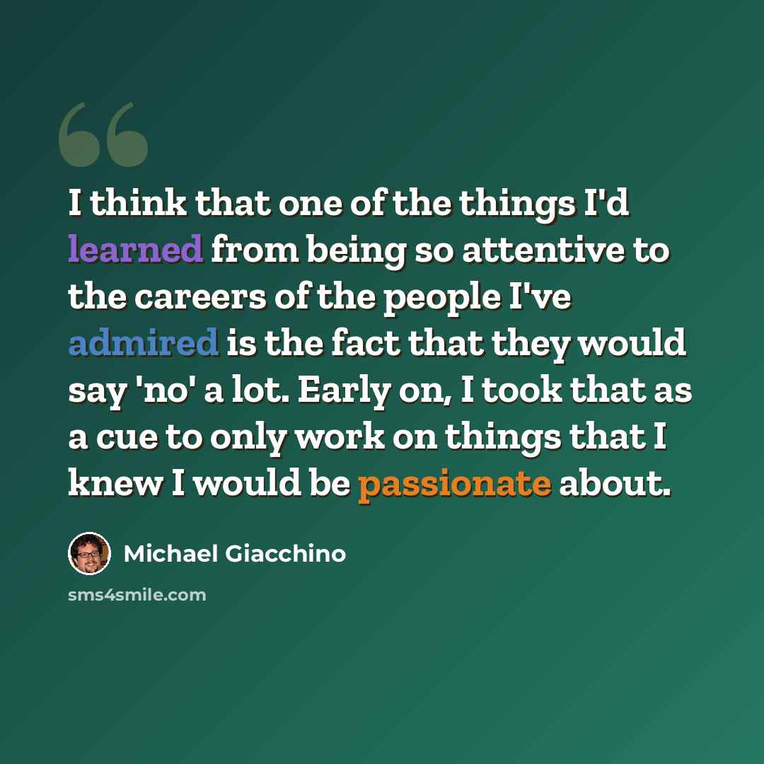 “I think that one of the things I'd learned from being so attentive to the careers of the people I've admired is the fact that they would say 'no' a lot. Early on, I took that as a cue to only work on things that I knew I would be passionate about.” quote by Michael Giacchino