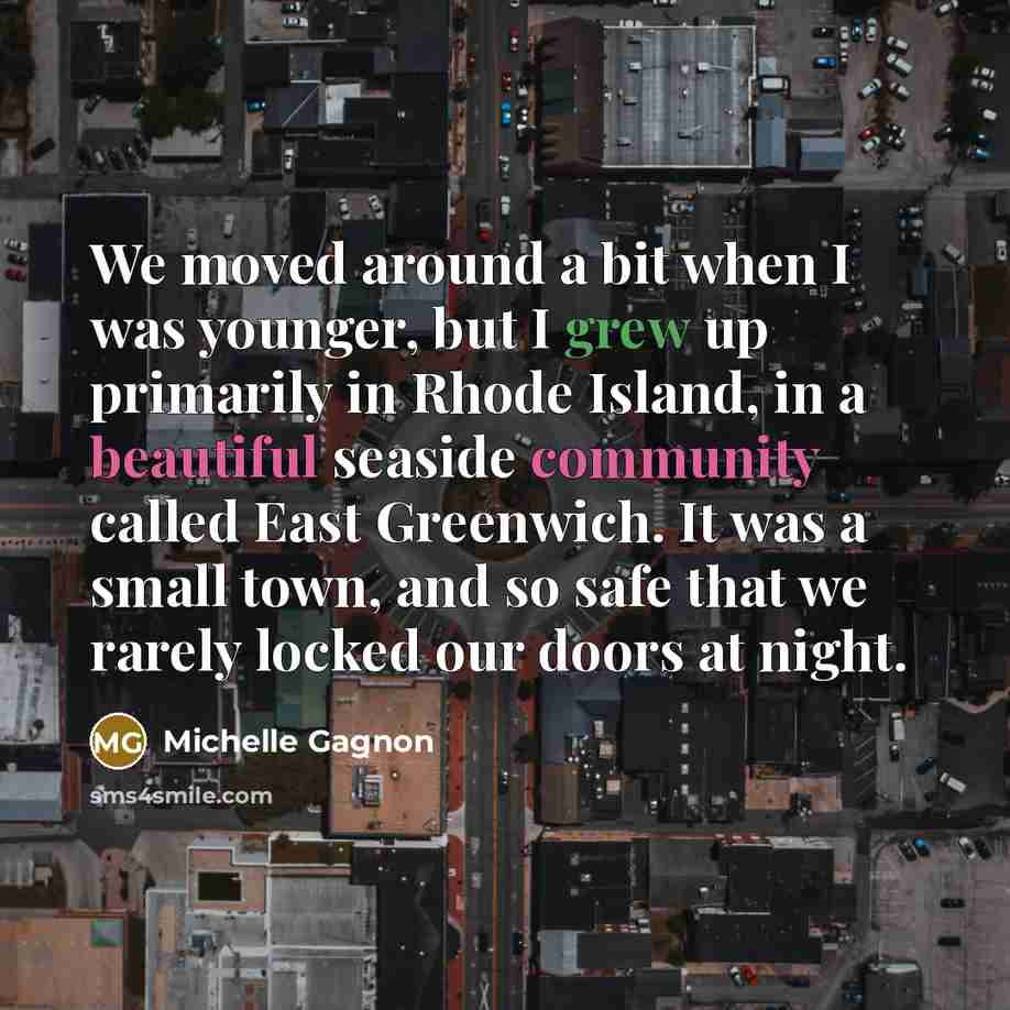 “We moved around a bit when I was younger, but I grew up primarily in Rhode Island, in a beautiful seaside community called East Greenwich. It was a small town, and so safe that we rarely locked our doors at night.” quote by Michelle Gagnon