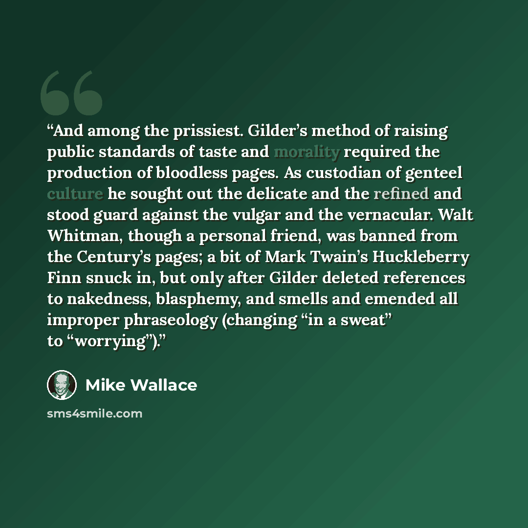 “And among the prissiest. Gilder’s method of raising public standards of taste and morality required the production of bloodless pages. As custodian of genteel culture he sought out the delicate and the refined and stood guard against the vulgar and the vernacular. Walt Whitman, though a personal…” quote by Mike Wallace