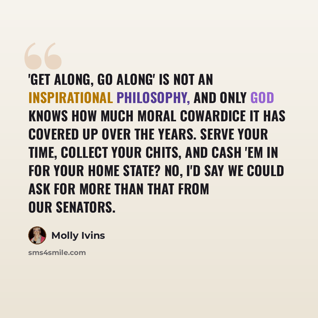 “'Get along, go along' is not an inspirational philosophy, and only God knows how much moral cowardice it has covered up over the years. Serve your time, collect your chits, and cash 'em in for your home state? No, I'd say we could ask for more than that from our senators.” quote by Molly Ivins