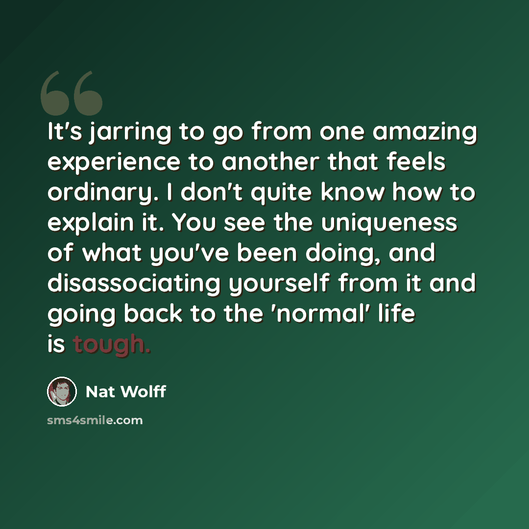 “It's jarring to go from one amazing experience to another that feels ordinary. I don't quite know how to explain it. You see the uniqueness of what you've been doing, and disassociating yourself from it and going back to the 'normal' life is tough.” quote by Nat Wolff