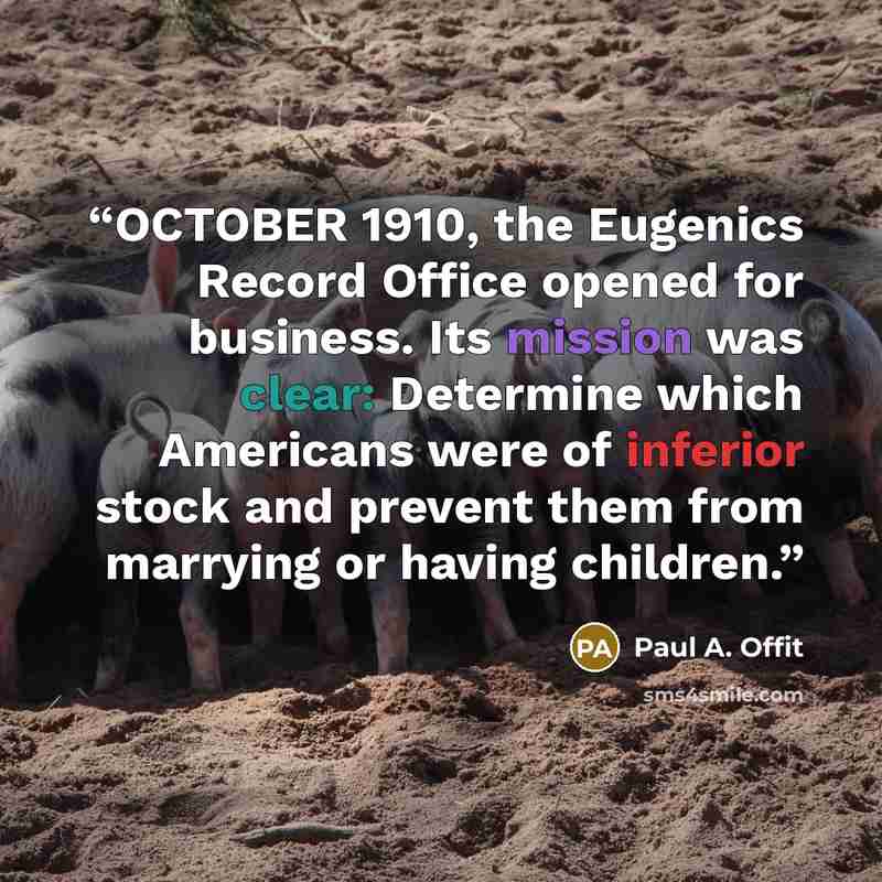 “OCTOBER 1910, the Eugenics Record Office opened for business. Its mission was clear: Determine which Americans were of inferior stock and prevent them from marrying or having children.” quote by Paul A. Offit