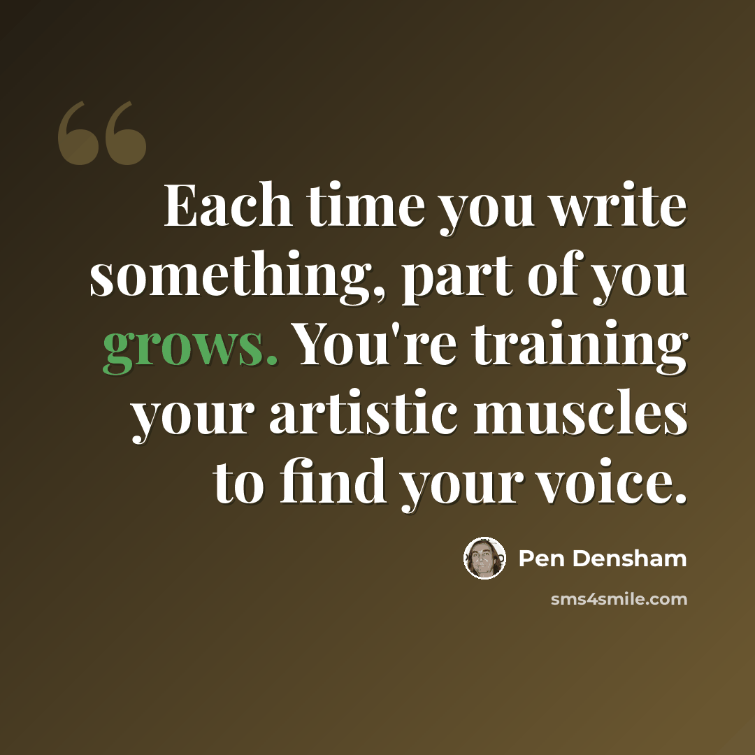 “Each time you write something, part of you grows. You're training your artistic muscles to find your voice.” quote by Pen Densham