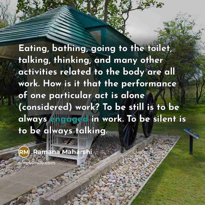 “Eating, bathing, going to the toilet, talking, thinking, and many other activities related to the body are all work. How is it that the performance of one particular act is alone (considered) work? To be still is to be always engaged in work. To be silent is to be always talking.” quote by Ramana Maharshi