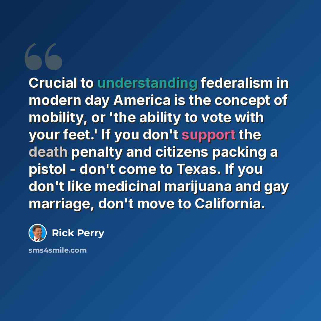 “Crucial to understanding federalism in modern day America is the concept of mobility, or 'the ability to vote with your feet.' If you don't support the death penalty and citizens packing a pistol - don't come to Texas. If you don't like medicinal marijuana and gay marriage, don't move to California.” quote by Rick Perry