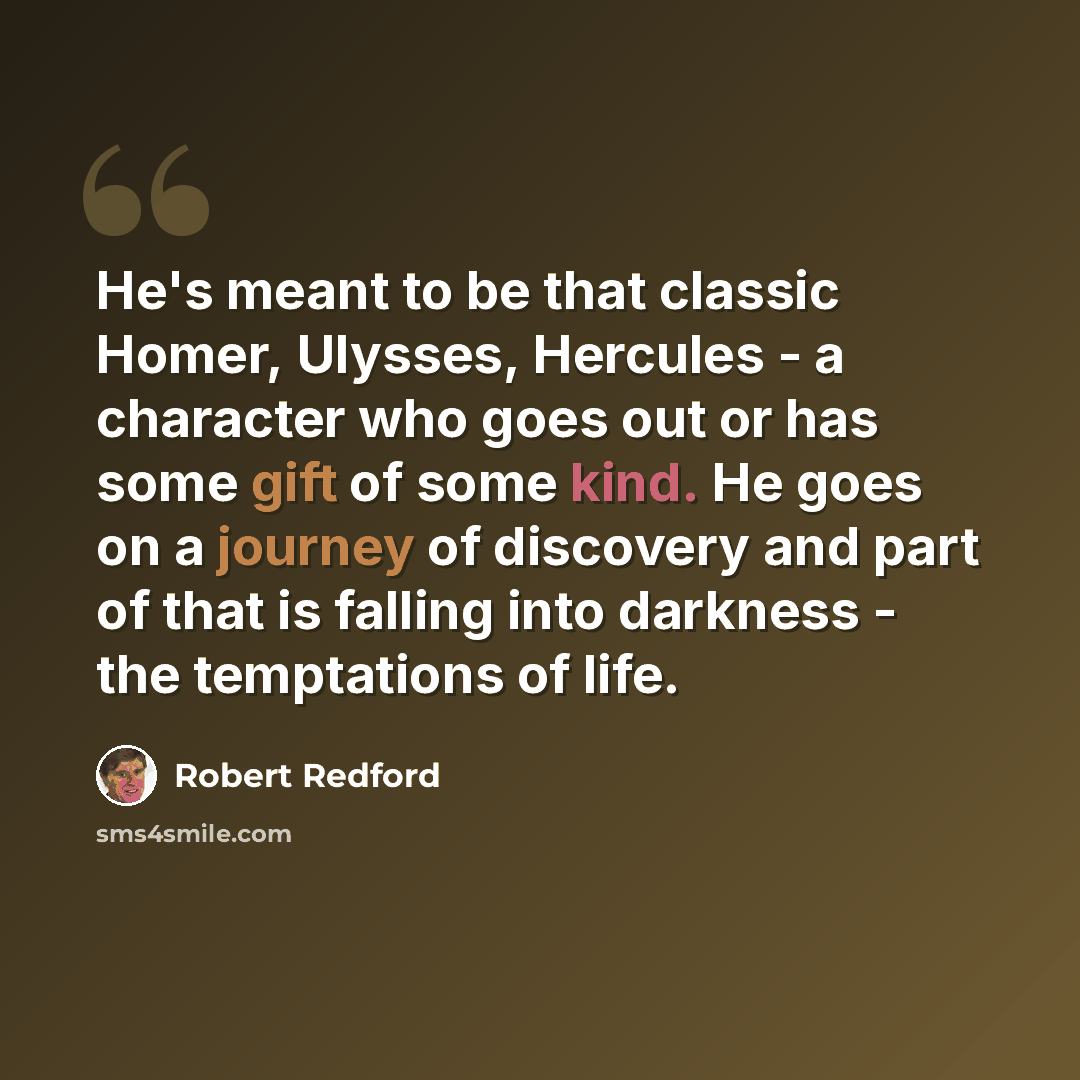 “He's meant to be that classic Homer, Ulysses, Hercules - a character who goes out or has some gift of some kind. He goes on a journey of discovery and part of that is falling into darkness - the temptations of life.” quote by Robert Redford