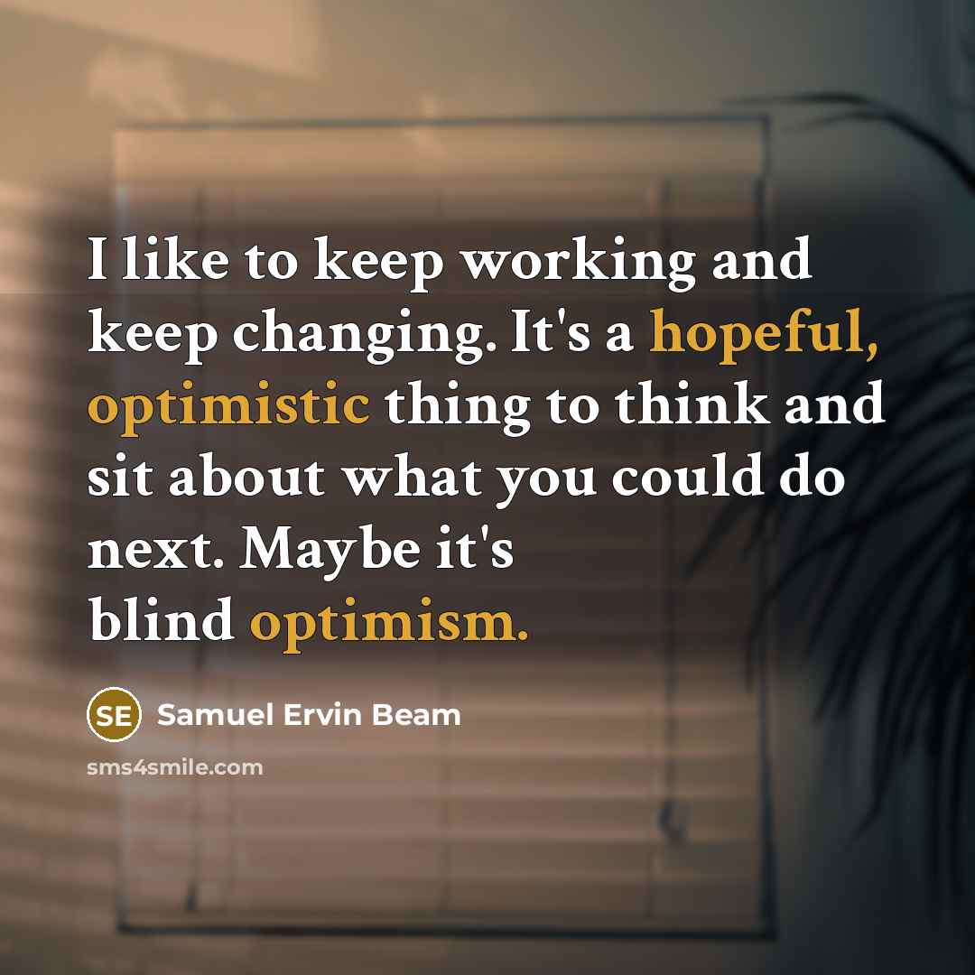 “I like to keep working and keep changing. It's a hopeful, optimistic thing to think and sit about what you could do next. Maybe it's blind optimism.” quote by Samuel Ervin Beam