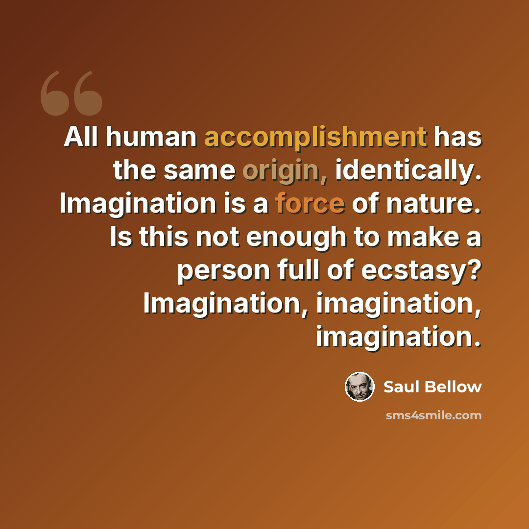 “All human accomplishment has the same origin, identically. Imagination is a force of nature. Is this not enough to make a person full of ecstasy? Imagination, imagination, imagination.” quote by Saul Bellow