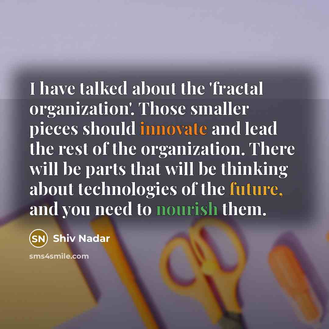 “I have talked about the 'fractal organization'. Those smaller pieces should innovate and lead the rest of the organization. There will be parts that will be thinking about technologies of the future, and you need to nourish them.” quote by Shiv Nadar