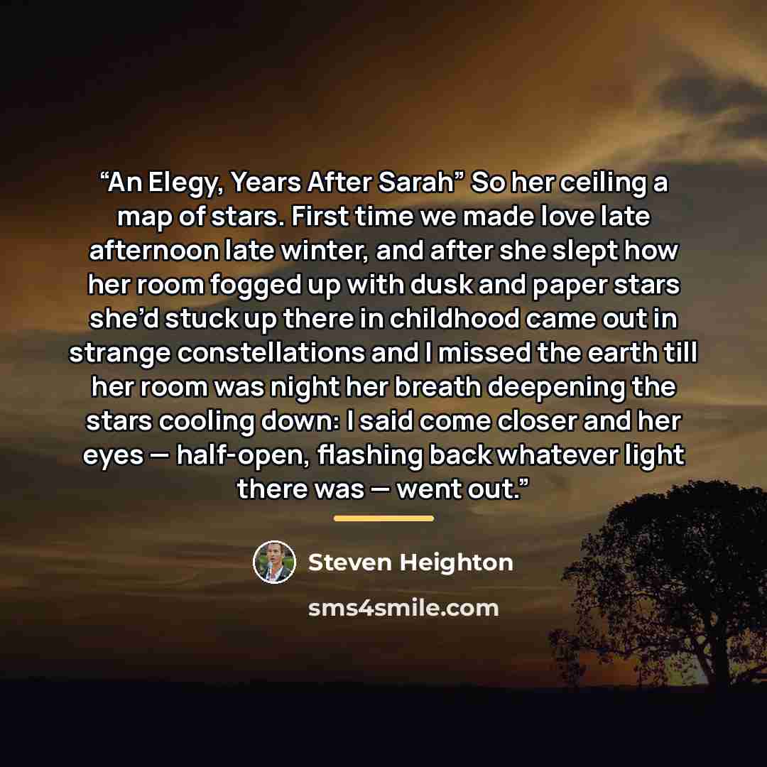 “An Elegy, Years After Sarah” So her ceiling a map of stars. First time we made love late afternoon late winter, and after she slept how her room fogged up with dusk and paper stars she’d stuck up there in childhood came out in strange constellations and I missed the earth till her room was night…” quote by Steven Heighton