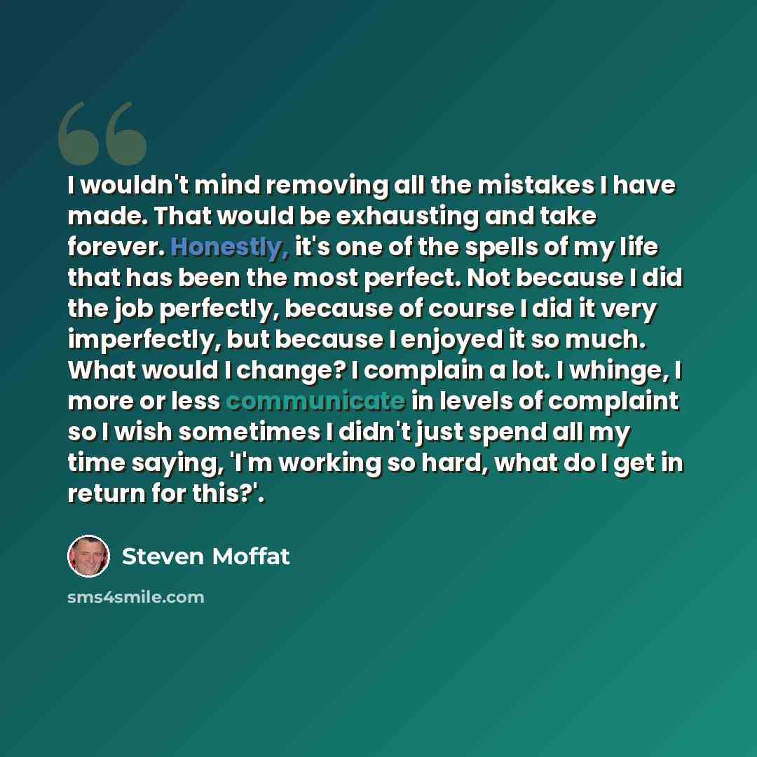 “I wouldn't mind removing all the mistakes I have made. That would be exhausting and take forever. Honestly, it's one of the spells of my life that has been the most perfect. Not because I did the job perfectly, because of course I did it very imperfectly, but because I enjoyed it so much. What…” quote by Steven Moffat