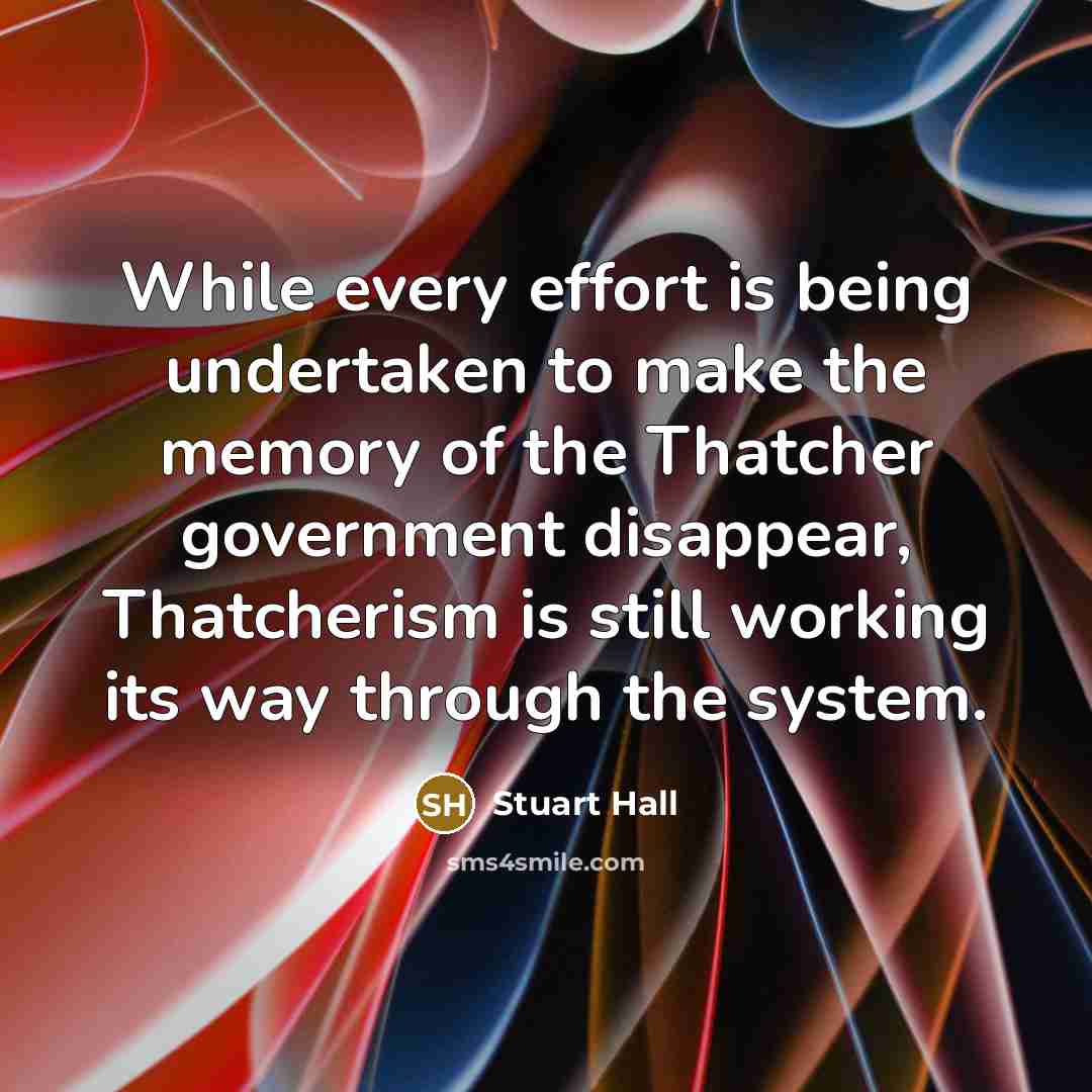 “While every effort is being undertaken to make the memory of the Thatcher government disappear, Thatcherism is still working its way through the system.” quote by Stuart Hall