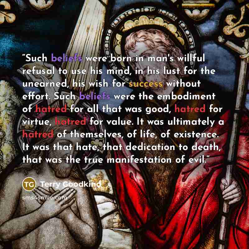 “Such beliefs were born in man's willful refusal to use his mind, in his lust for the unearned, his wish for success without effort. Such beliefs were the embodiment of hatred for all that was good, hatred for virtue, hatred for value. It was ultimately a hatred of themselves, of life, of…” quote by Terry Goodkind