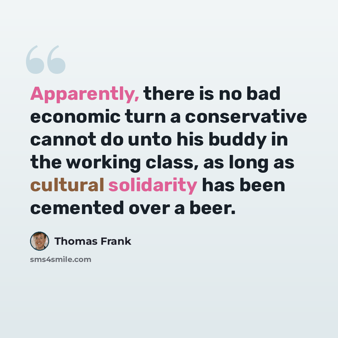 “Apparently, there is no bad economic turn a conservative cannot do unto his buddy in the working class, as long as cultural solidarity has been cemented over a beer.” quote by Thomas Frank