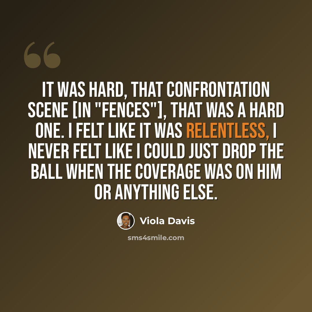 “It was hard, that confrontation scene [in "Fences"], that was a hard one. I felt like it was relentless, I never felt like I could just drop the ball when the coverage was on him or anything else.” quote by Viola Davis