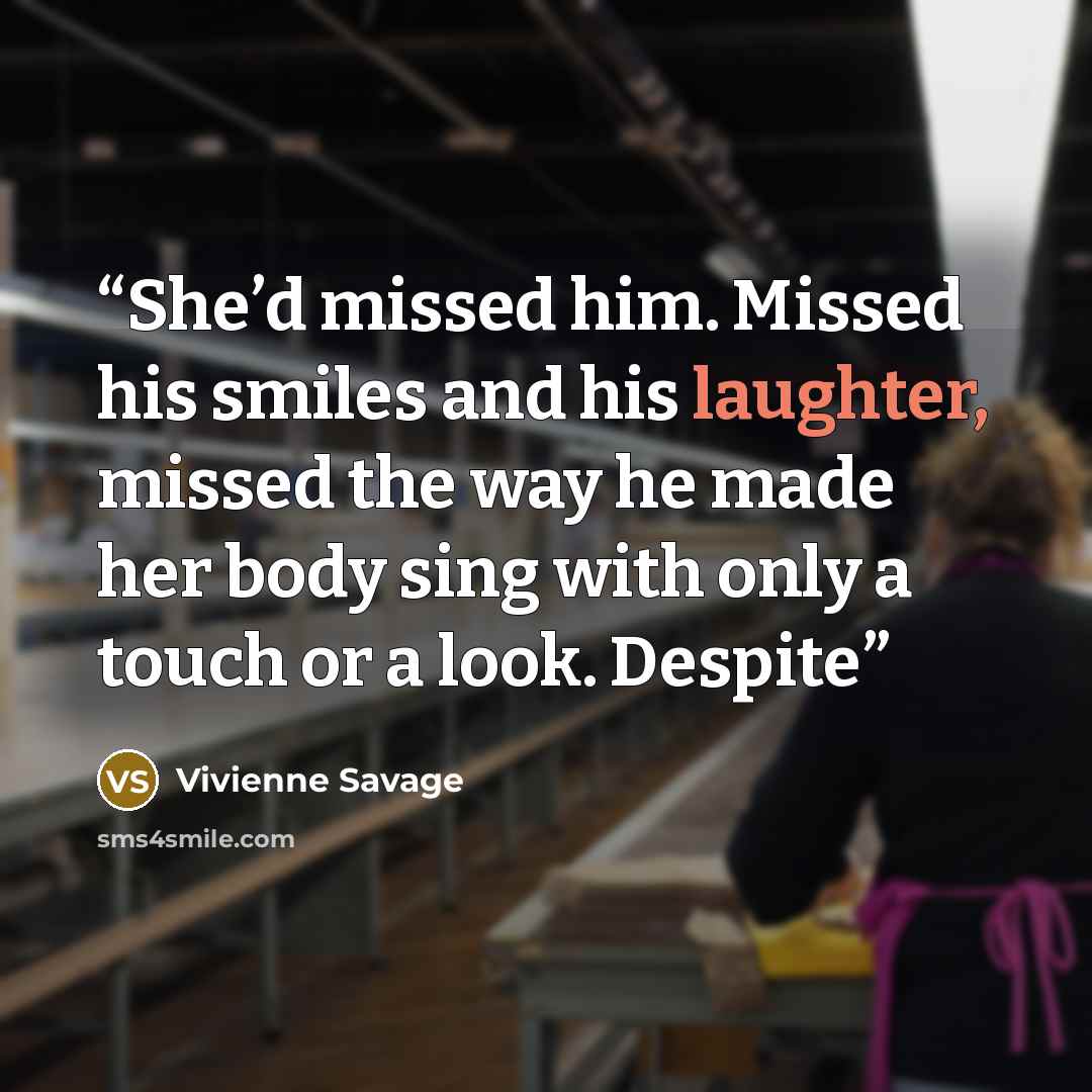 “She’d missed him. Missed his smiles and his laughter, missed the way he made her body sing with only a touch or a look. Despite” quote by Vivienne Savage