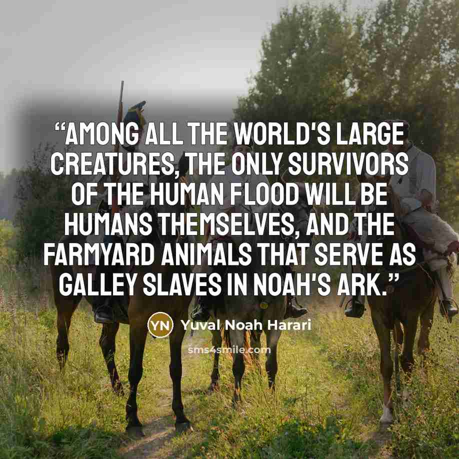 “Among all the world's large creatures, the only survivors of the human flood will be humans themselves, and the farmyard animals that serve as galley slaves in Noah's Ark.” quote by Yuval Noah Harari