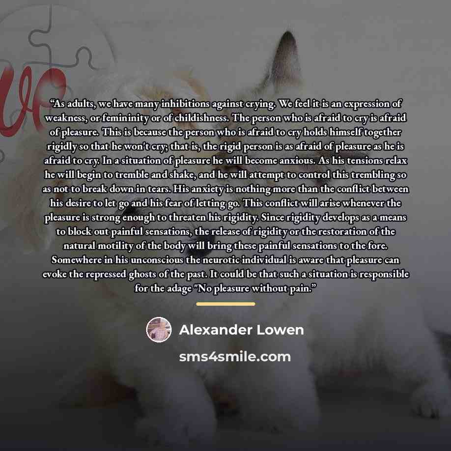 “As adults, we have many inhibitions against crying. We feel it is an expression of weakness, or femininity or of childishness. The person who is afraid to cry is afraid of pleasure. This is because the person who is afraid to cry holds himself together rigidly so that he won't cry; that is, the…” quote by Alexander Lowen