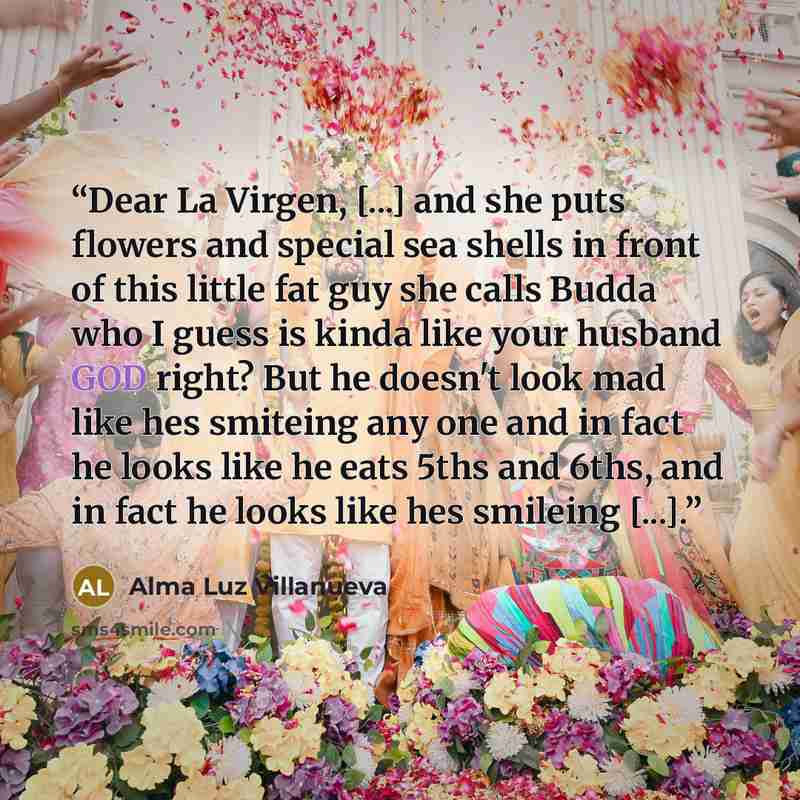 “Dear La Virgen, [...] and she puts flowers and special sea shells in front of this little fat guy she calls Budda who I guess is kinda like your husband GOD right? But he doesn't look mad like hes smiteing any one and in fact he looks like he eats 5ths and 6ths, and in fact he looks like hes…” quote by Alma Luz Villanueva
