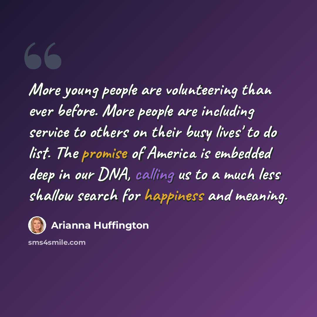 “More young people are volunteering than ever before. More people are including service to others on their busy lives' to do list. The promise of America is embedded deep in our DNA, calling us to a much less shallow search for happiness and meaning.” quote by Arianna Huffington