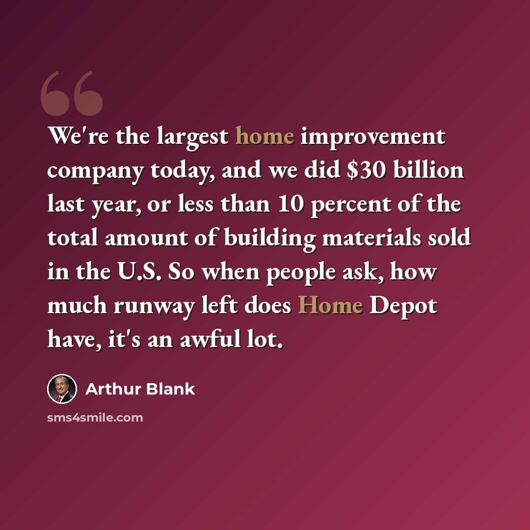 “We're the largest home improvement company today, and we did $30 billion last year, or less than 10 percent of the total amount of building materials sold in the U.S. So when people ask, how much runway left does Home Depot have, it's an awful lot.” quote by Arthur Blank