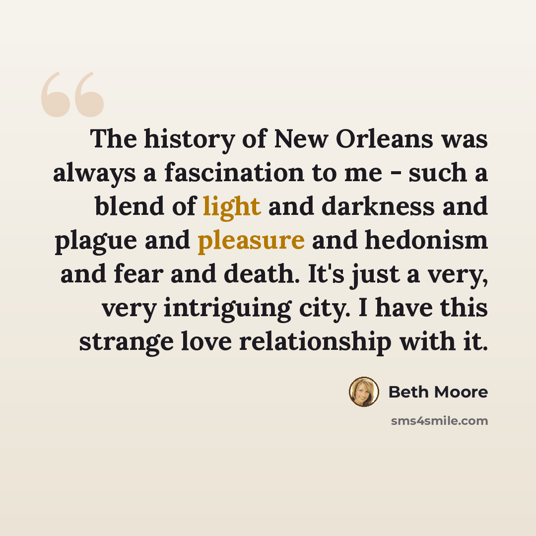 “The history of New Orleans was always a fascination to me - such a blend of light and darkness and plague and pleasure and hedonism and fear and death. It's just a very, very intriguing city. I have this strange love relationship with it.” quote by Beth Moore