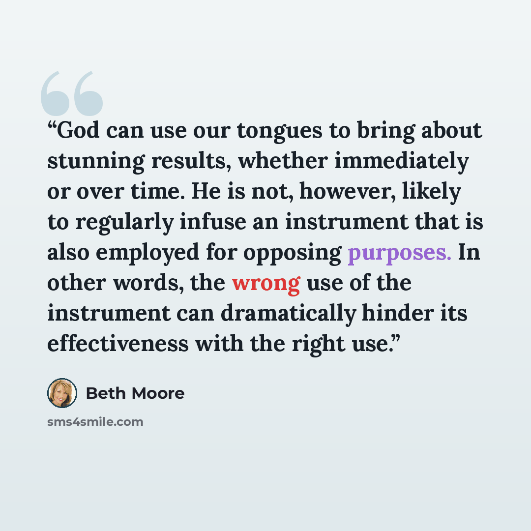 “God can use our tongues to bring about stunning results, whether immediately or over time. He is not, however, likely to regularly infuse an instrument that is also employed for opposing purposes. In other words, the wrong use of the instrument can dramatically hinder its effectiveness with the…” quote by Beth Moore