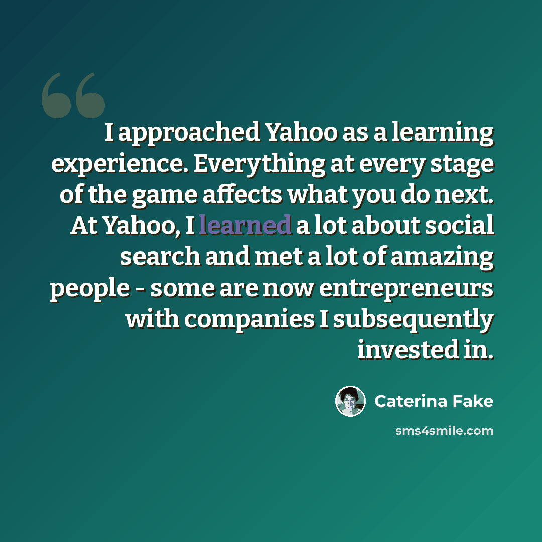 “I approached Yahoo as a learning experience. Everything at every stage of the game affects what you do next. At Yahoo, I learned a lot about social search and met a lot of amazing people - some are now entrepreneurs with companies I subsequently invested in.” quote by Caterina Fake
