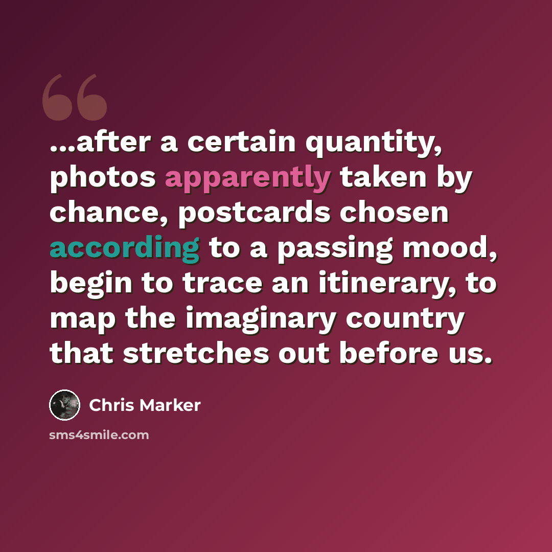 “...after a certain quantity, photos apparently taken by chance, postcards chosen according to a passing mood, begin to trace an itinerary, to map the imaginary country that stretches out before us.” quote by Chris Marker