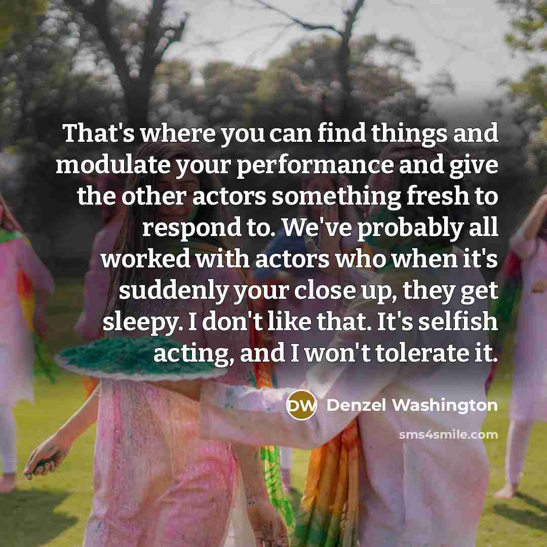 “That's where you can find things and modulate your performance and give the other actors something fresh to respond to. We've probably all worked with actors who when it's suddenly your close up, they get sleepy. I don't like that. It's selfish acting, and I won't tolerate it.” quote by Denzel Washington