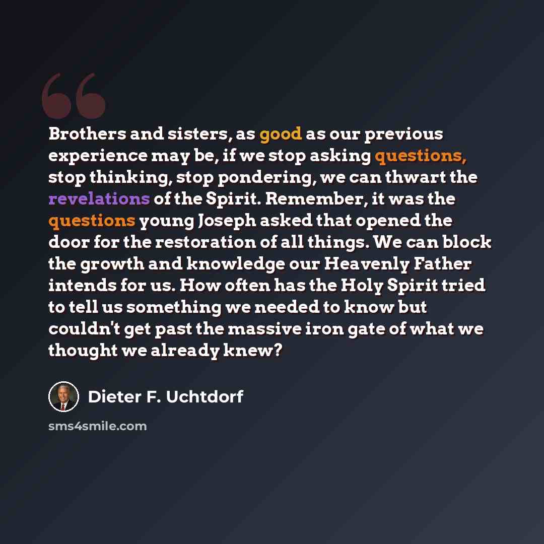 “Brothers and sisters, as good as our previous experience may be, if we stop asking questions, stop thinking, stop pondering, we can thwart the revelations of the Spirit. Remember, it was the questions young Joseph asked that opened the door for the restoration of all things. We can block the…” quote by Dieter F. Uchtdorf