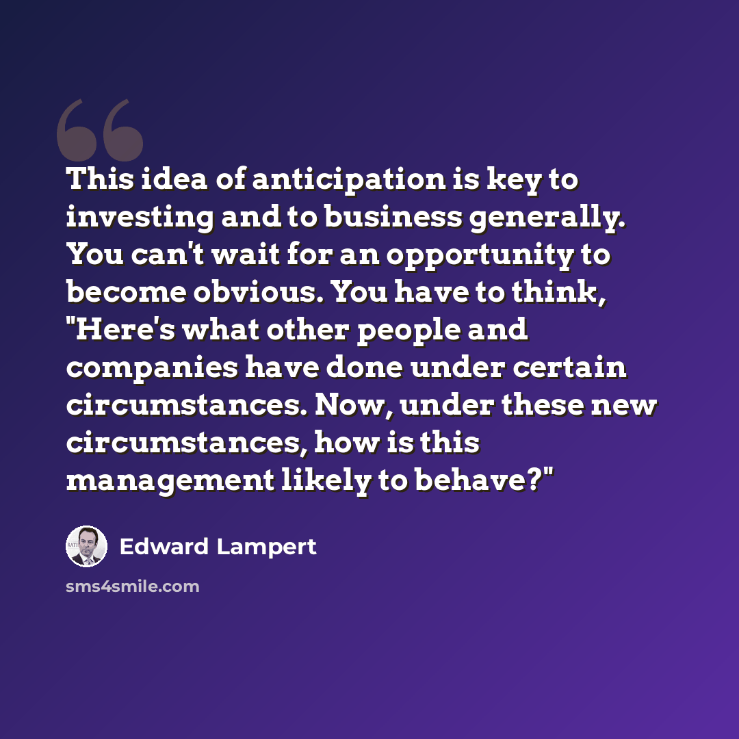 “This idea of anticipation is key to investing and to business generally. You can't wait for an opportunity to become obvious. You have to think, "Here's what other people and companies have done under certain circumstances. Now, under these new circumstances, how is this management likely to…” quote by Edward Lampert