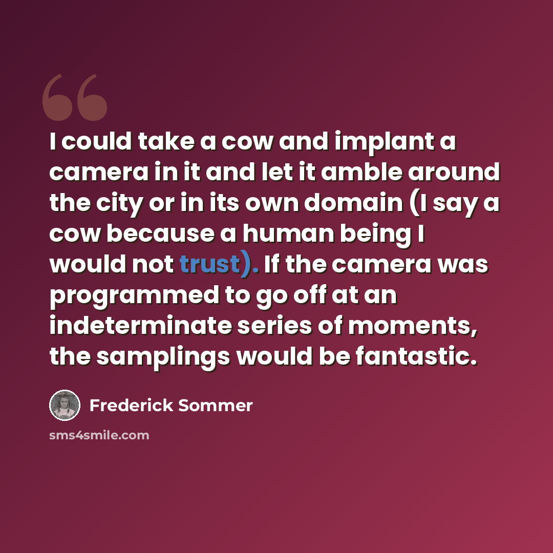 “I could take a cow and implant a camera in it and let it amble around the city or in its own domain (I say a cow because a human being I would not trust). If the camera was programmed to go off at an indeterminate series of moments, the samplings would be fantastic.” quote by Frederick Sommer