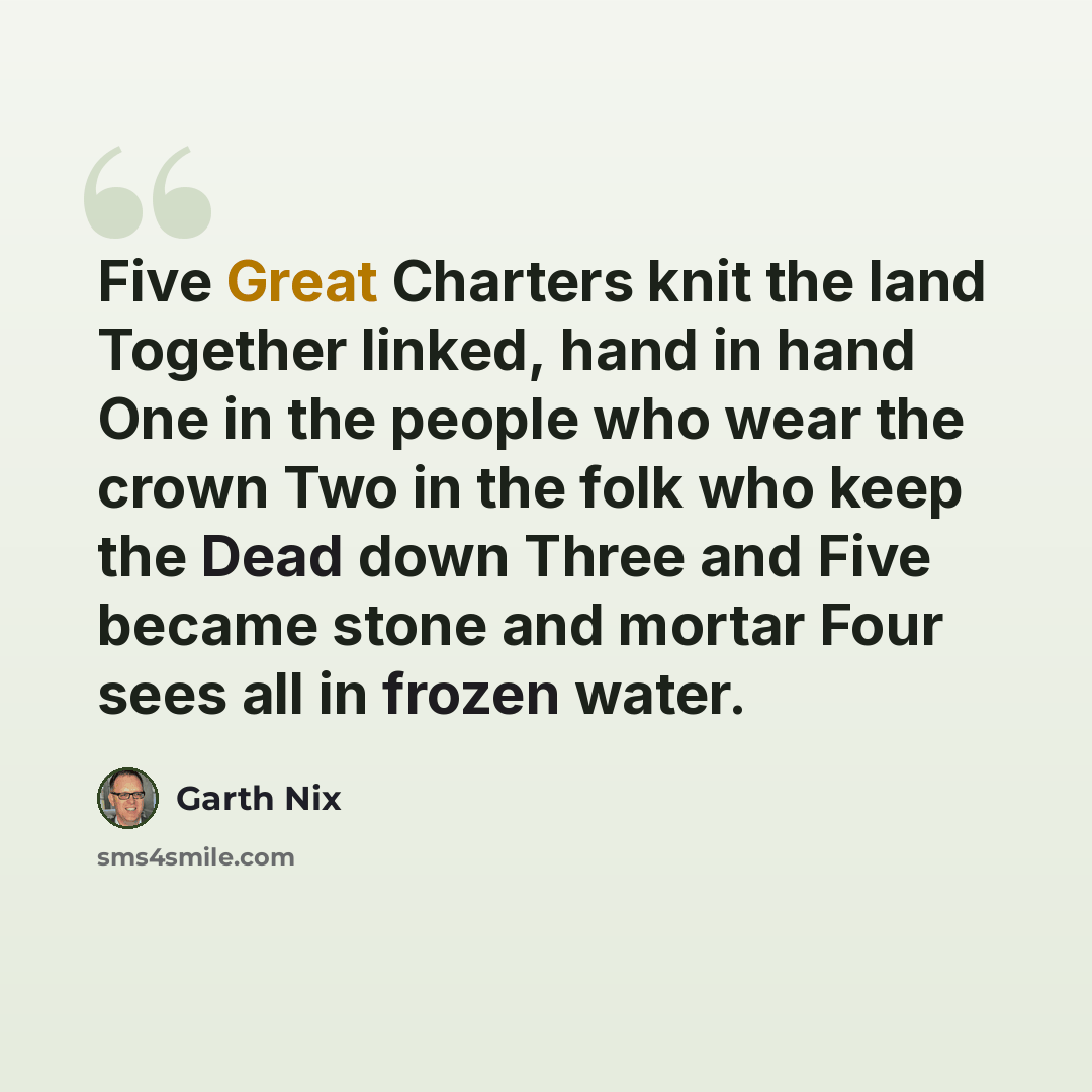 “Five Great Charters knit the land Together linked, hand in hand One in the people who wear the crown Two in the folk who keep the Dead down Three and Five became stone and mortar Four sees all in frozen water.” quote by Garth Nix