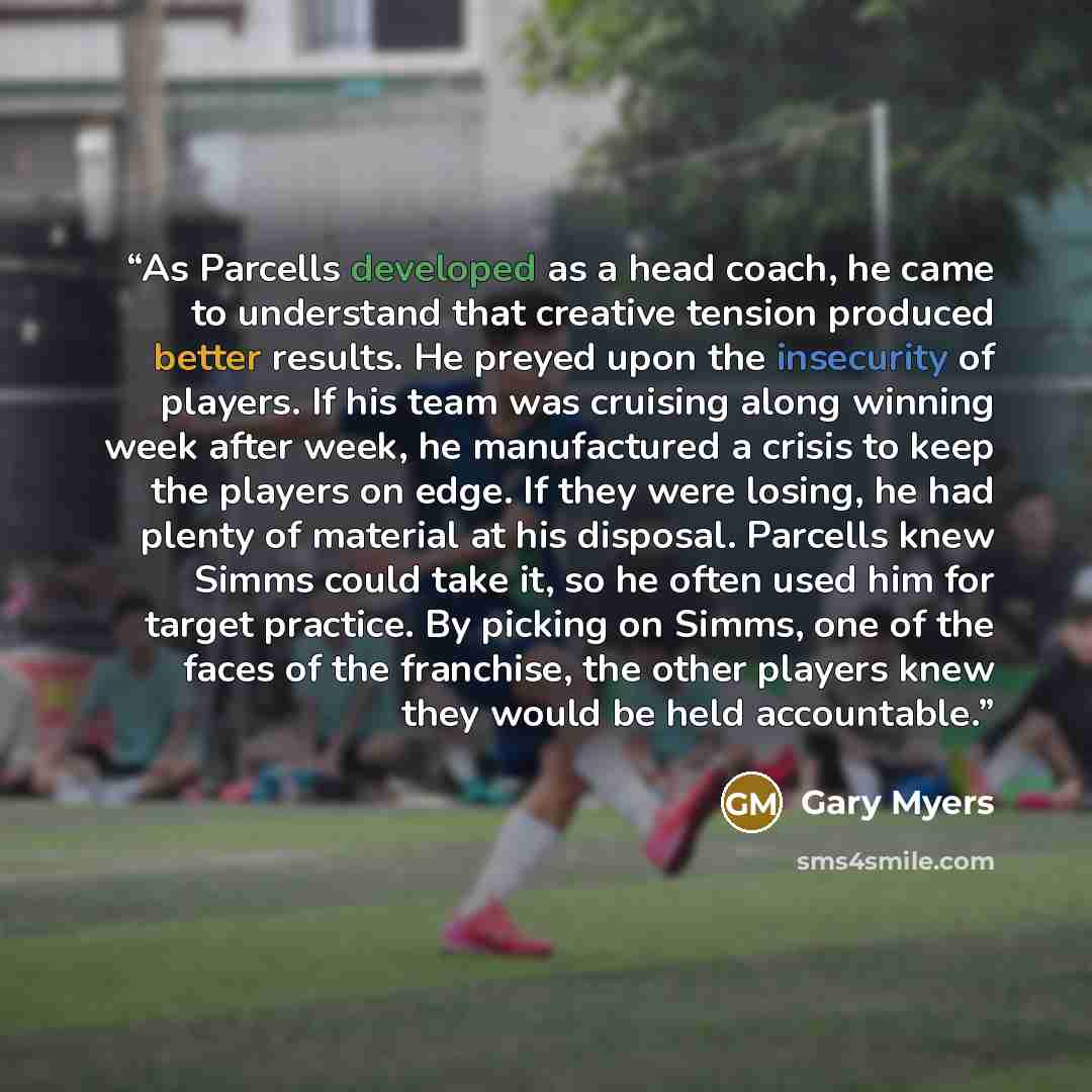 “As Parcells developed as a head coach, he came to understand that creative tension produced better results. He preyed upon the insecurity of players. If his team was cruising along winning week after week, he manufactured a crisis to keep the players on edge. If they were losing, he had plenty of…” quote by Gary Myers