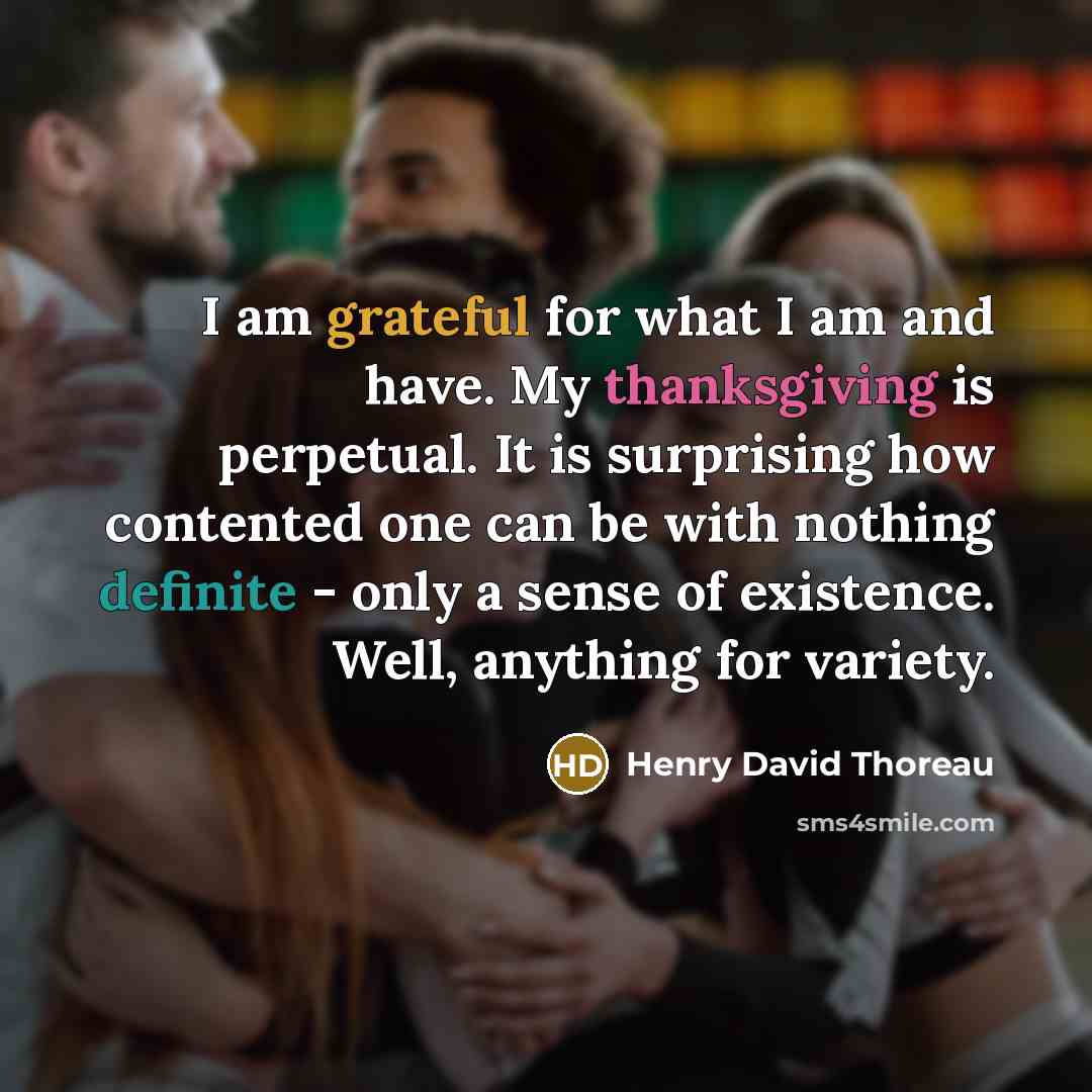 “I am grateful for what I am and have. My thanksgiving is perpetual. It is surprising how contented one can be with nothing definite - only a sense of existence. Well, anything for variety.” quote by Henry David Thoreau