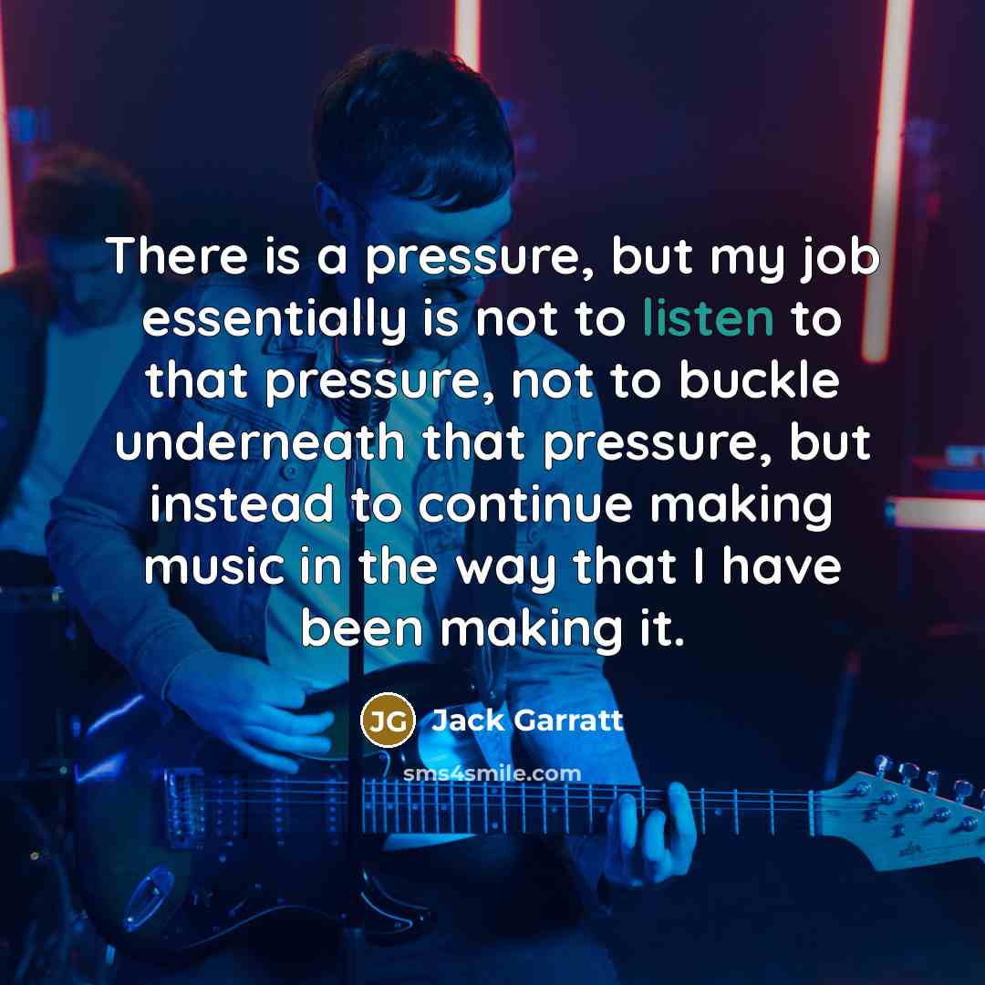 “There is a pressure, but my job essentially is not to listen to that pressure, not to buckle underneath that pressure, but instead to continue making music in the way that I have been making it.” quote by Jack Garratt