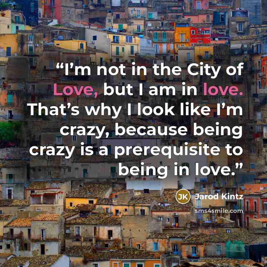 “I’m not in the City of Love, but I am in love. That’s why I look like I’m crazy, because being crazy is a prerequisite to being in love.” quote by Jarod Kintz