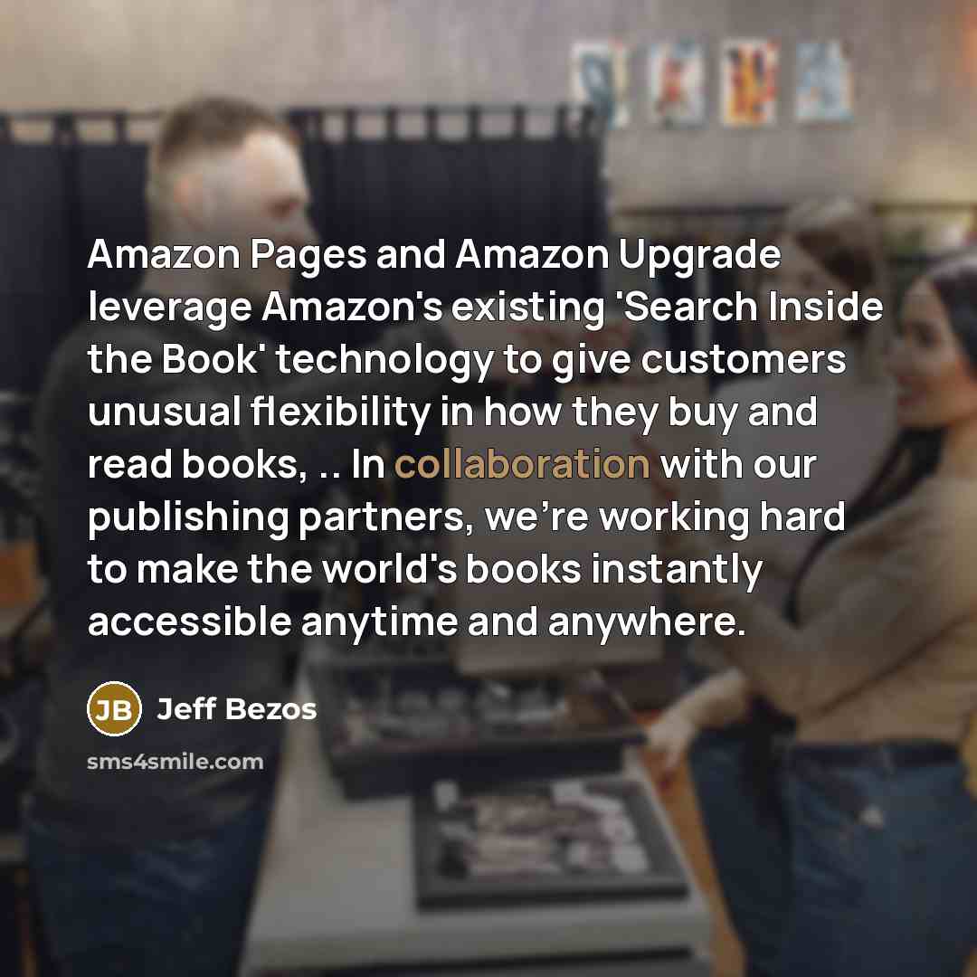 “Amazon Pages and Amazon Upgrade leverage Amazon's existing 'Search Inside the Book' technology to give customers unusual flexibility in how they buy and read books, .. In collaboration with our publishing partners, we're working hard to make the world's books instantly accessible anytime and…” quote by Jeff Bezos