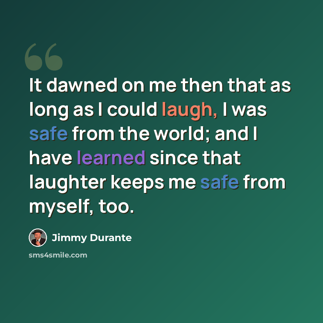“It dawned on me then that as long as I could laugh, I was safe from the world; and I have learned since that laughter keeps me safe from myself, too.” quote by Jimmy Durante