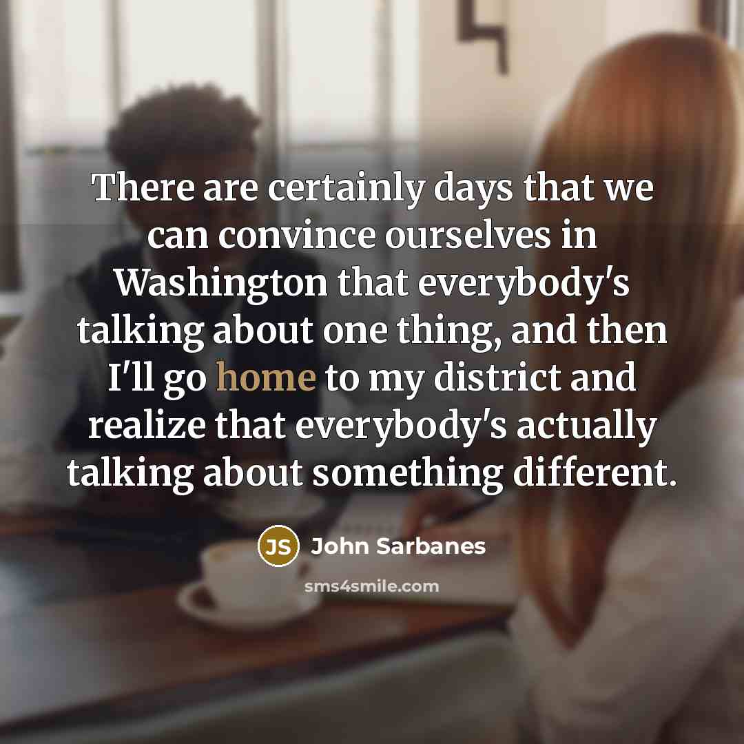 “There are certainly days that we can convince ourselves in Washington that everybody's talking about one thing, and then I'll go home to my district and realize that everybody's actually talking about something different.” quote by John Sarbanes