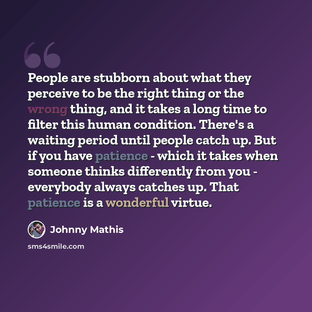 “People are stubborn about what they perceive to be the right thing or the wrong thing, and it takes a long time to filter this human condition. There's a waiting period until people catch up. But if you have patience - which it takes when someone thinks differently from you - everybody always…” quote by Johnny Mathis